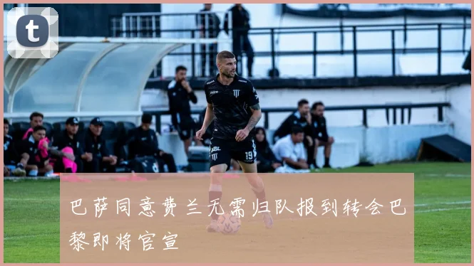 巴萨同意费兰无需归队报到转会巴黎即将官宣