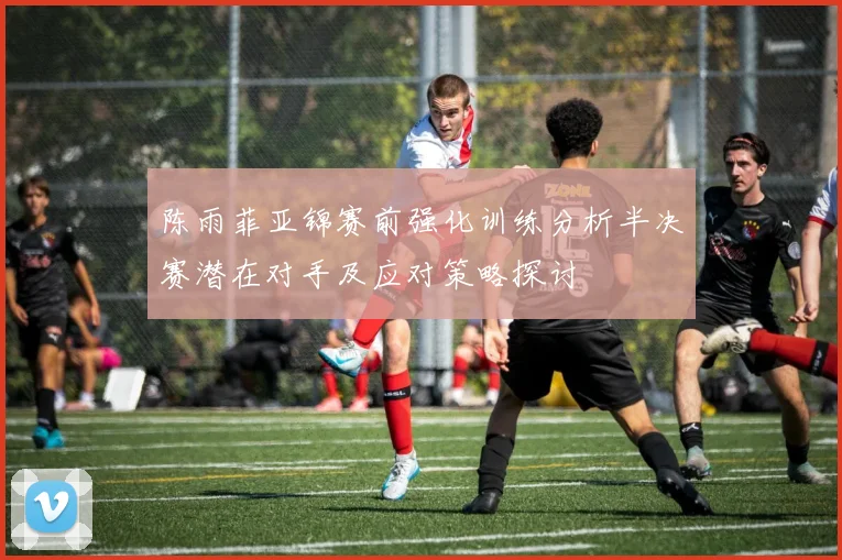 陈雨菲亚锦赛前强化训练分析半决赛潜在对手及应对策略探讨