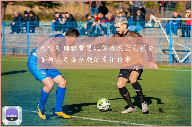 杰伦布朗称赞恩比德表现出色并分享两人足球话题的友谊故事