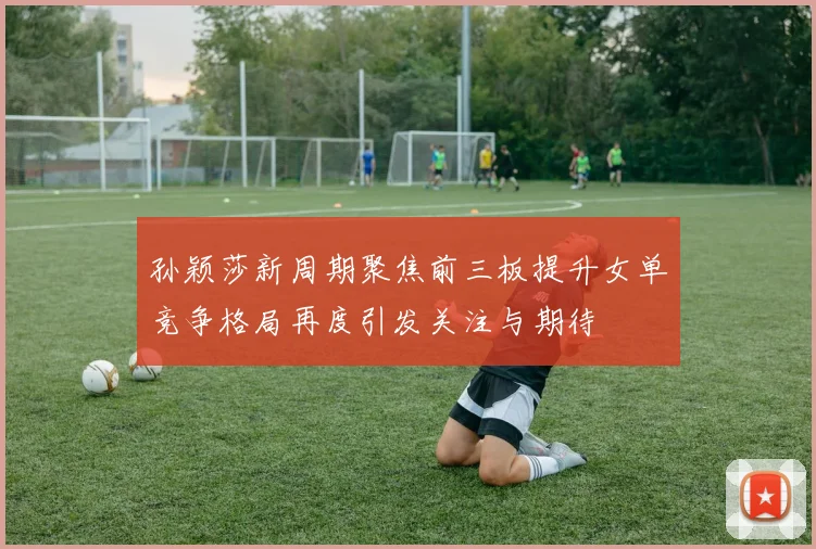 孙颖莎新周期聚焦前三板提升女单竞争格局再度引发关注与期待