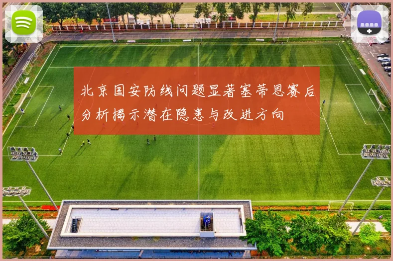 北京国安防线问题显著塞蒂恩赛后分析揭示潜在隐患与改进方向