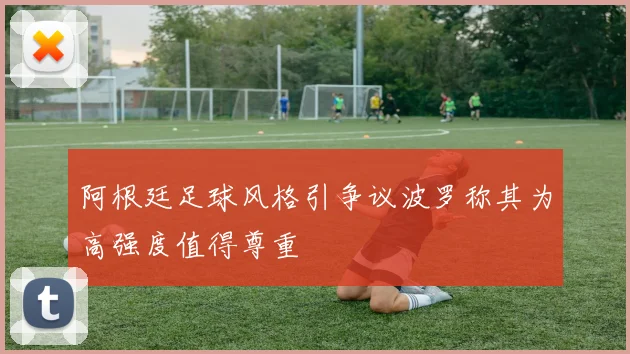 阿根廷足球风格引争议波罗称其为高强度值得尊重