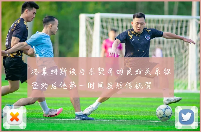格莱姆斯谈与东契奇的良好关系称签约后他第一时间发短信祝贺
