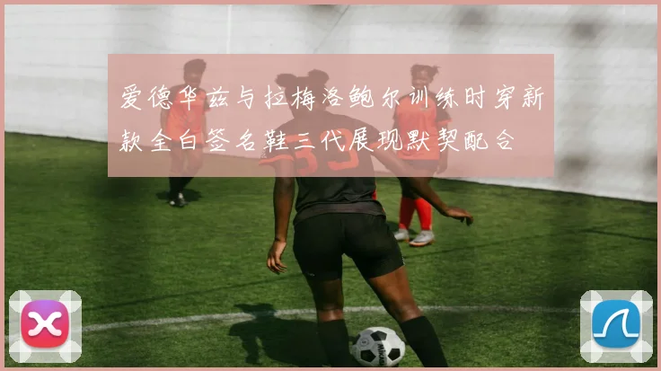 爱德华兹与拉梅洛鲍尔训练时穿新款全白签名鞋三代展现默契配合