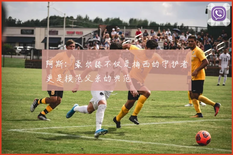 阿斯：豪尔赫不仅是梅西的守护者更是模范父亲的典范