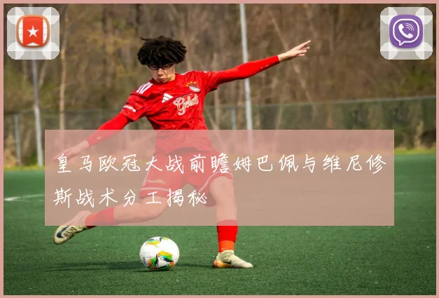 皇马欧冠大战前瞻姆巴佩与维尼修斯战术分工揭秘