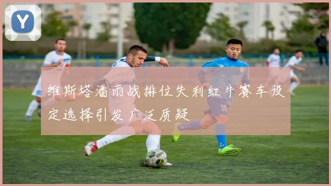 维斯塔潘雨战排位失利红牛赛车设定选择引发广泛质疑