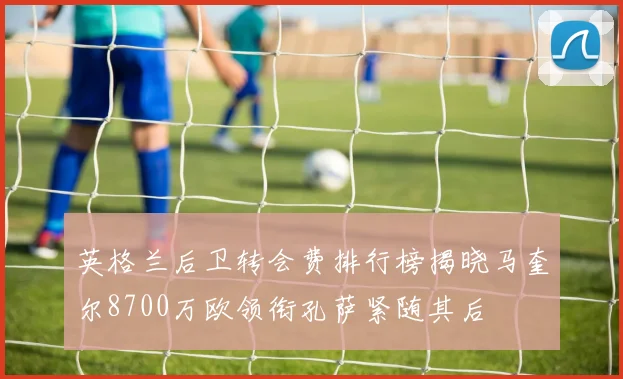 英格兰后卫转会费排行榜揭晓马奎尔8700万欧领衔孔萨紧随其后