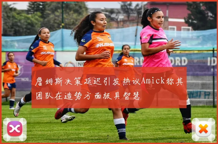 詹姆斯决策延迟引发热议Amick称其团队在造势方面极具智慧