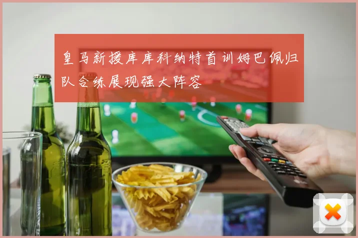 皇马新援库库科纳特首训姆巴佩归队合练展现强大阵容